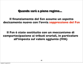 Quando sarà a pieno regime...

         Il ﬁnanziamento del Ssn assume un aspetto
     decisamente nuovo con l’ovvia soppressione del Fsn


       Il Fsn è stato sostituito con un meccanismo di
     compartecipazione ai tributi erariali, in particolare
            all’imposta sul valore aggiunto (IVA)




                                        49
martedì 19 aprile 2011
 