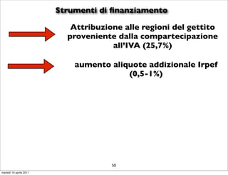 Strumenti di ﬁnanziamento

                            Attribuzione alle regioni del gettito
                           proveniente dalla compartecipazione
                                      all’IVA (25,7%)

                             aumento aliquote addizionale Irpef
                                         (0,5-1%)




                                      50
martedì 19 aprile 2011
 