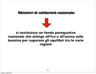Obiettivi di solidarietà nazionale:




                 si costituisce un fondo perequativo
             nazionale che attinge all’Iva e all’accisa sulla
             benzina per superare gli squilibri tra le varie
                                regioni




                                           51
martedì 19 aprile 2011
 