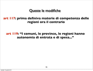 Queste le modiﬁche
     art 117: prima deﬁniva materie di competenza delle
                    regioni ora il contrario


          art 119: “I comuni, le province, le regioni hanno
                autonomia di entrata e di spesa...”




                                  55
martedì 19 aprile 2011
 