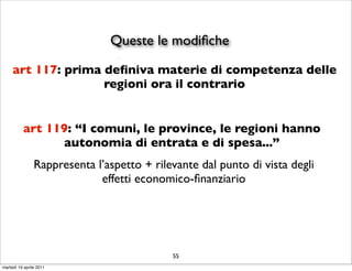 Queste le modiﬁche
     art 117: prima deﬁniva materie di competenza delle
                    regioni ora il contrario


          art 119: “I comuni, le province, le regioni hanno
                autonomia di entrata e di spesa...”
                Rappresenta l’aspetto + rilevante dal punto di vista degli
                             effetti economico-ﬁnanziario




                                            55
martedì 19 aprile 2011
 