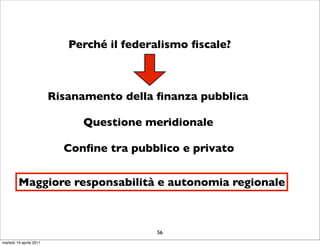 Perché il federalismo ﬁscale?



                         Risanamento della ﬁnanza pubblica

                              Questione meridionale

                           Conﬁne tra pubblico e privato


         Maggiore responsabilità e autonomia regionale



                                           56
martedì 19 aprile 2011
 