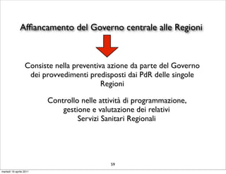 Afﬁancamento del Governo centrale alle Regioni



                  Consiste nella preventiva azione da parte del Governo
                   dei provvedimenti predisposti dai PdR delle singole
                                          Regioni

                         Controllo nelle attività di programmazione,
                             gestione e valutazione dei relativi
                                  Servizi Sanitari Regionali




                                            59
martedì 19 aprile 2011
 