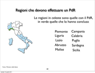 Regioni che devono effettuare un PdR
                                       Le regioni in celeste sono quelle con il PdR,
                                          in verde quelle che lo hanno concluso

                                                      Piemonte     Campania
                                                      Liguria      Calabria
                                                      Lazio        Puglia
                                                      Abruzzo      Sardegna
                                                      Molise        Sicilia



   Fonte: Ministero della Salute
                                                60
martedì 19 aprile 2011
 