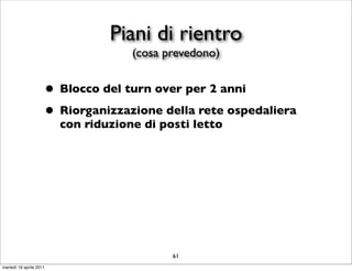 Piani di rientro
                                     (cosa prevedono)


                     • Blocco del turn over per 2 anni
                     • Riorganizzazione della rete ospedaliera
                         con riduzione di posti letto




                                            61
martedì 19 aprile 2011
 