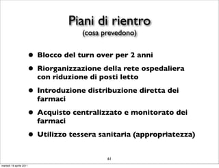 Piani di rientro
                                     (cosa prevedono)


                     • Blocco del turn over per 2 anni
                     • Riorganizzazione della rete ospedaliera
                         con riduzione di posti letto

                     • Introduzione distribuzione diretta dei
                         farmaci

                     • Acquisto centralizzato e monitorato dei
                         farmaci

                     • Utilizzo tessera sanitaria (appropriatezza)
                                            61
martedì 19 aprile 2011
 