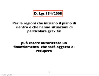 D. Lgs 154/2008

                     Per le regioni che iniziano il piano di
                       rientro e che hanno situazioni di
                              particolare gravità:


                            può essere autorizzato un
                         ﬁnanziamento che sarà oggetto di
                                    recupero




                                           63
martedì 19 aprile 2011
 