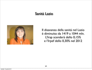 Sanità Lazio



                             Il disavanzo della sanità nel Lazio
                             è diminuito: da 1419 a 1044 mln.
                                 L’Irap scenderà dello 0,15%
                                e l’Irpef dello 0,30% nel 2012




                               64
martedì 19 aprile 2011
 