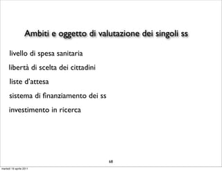 Ambiti e oggetto di valutazione dei singoli ss

      livello di spesa sanitaria
     libertà di scelta dei cittadini
      liste d’attesa
      sistema di ﬁnanziamento dei ss
      investimento in ricerca




                                         68
martedì 19 aprile 2011
 