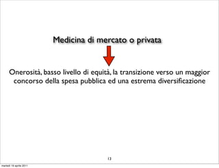 Medicina di mercato o privata


      Onerosità, basso livello di equità, la transizione verso un maggior
       concorso della spesa pubblica ed una estrema diversiﬁcazione




                                       13
martedì 19 aprile 2011
 
