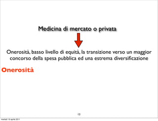 Medicina di mercato o privata


      Onerosità, basso livello di equità, la transizione verso un maggior
       concorso della spesa pubblica ed una estrema diversiﬁcazione

Onerosità




                                       13
martedì 19 aprile 2011
 