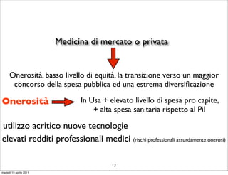 Medicina di mercato o privata


      Onerosità, basso livello di equità, la transizione verso un maggior
       concorso della spesa pubblica ed una estrema diversiﬁcazione

Onerosità                      In Usa + elevato livello di spesa pro capite,
                                   + alta spesa sanitaria rispetto al Pil

utilizzo acritico nuove tecnologie
elevati redditi professionali medici (rischi professionali assurdamente onerosi)

                                         13
martedì 19 aprile 2011
 