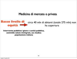 Medicina di mercato o privata

Basso livello di                 circa 40 mln di abitanti (totale 275 mln) non
    equità                                       ha copertura
      Intervento pubblico: igiene e sanità pubblica,
         controllo salute immigrati, ass medica
                  popolazione indiana




                                            14
martedì 19 aprile 2011
 
