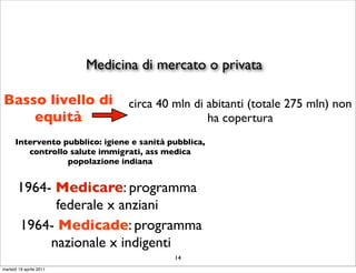 Medicina di mercato o privata

Basso livello di                 circa 40 mln di abitanti (totale 275 mln) non
    equità                                       ha copertura
      Intervento pubblico: igiene e sanità pubblica,
         controllo salute immigrati, ass medica
                  popolazione indiana


       1964- Medicare: programma
             federale x anziani
       1964- Medicade: programma
            nazionale x indigenti
                                            14
martedì 19 aprile 2011
 