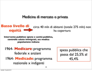 Medicina di mercato o privata

Basso livello di                 circa 40 mln di abitanti (totale 275 mln) non
    equità                                       ha copertura
      Intervento pubblico: igiene e sanità pubblica,
         controllo salute immigrati, ass medica
                  popolazione indiana


       1964- Medicare: programma                       spesa pubblica che
             federale x anziani                        passa dal 25,5% al
       1964- Medicade: programma                             45,4%
            nazionale x indigenti
                                            14
martedì 19 aprile 2011
 