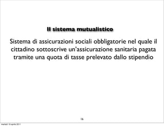 Il sistema mutualistico

         Sistema di assicurazioni sociali obbligatorie nel quale il
         cittadino sottoscrive un’assicurazione sanitaria pagata
          tramite una quota di tasse prelevato dallo stipendio




                                    16
martedì 19 aprile 2011
 
