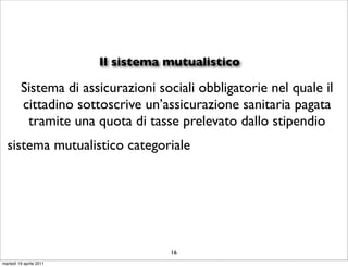 Il sistema mutualistico

         Sistema di assicurazioni sociali obbligatorie nel quale il
         cittadino sottoscrive un’assicurazione sanitaria pagata
          tramite una quota di tasse prelevato dallo stipendio
  sistema mutualistico categoriale




                                    16
martedì 19 aprile 2011
 
