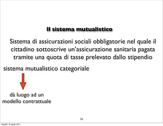 Il sistema mutualistico

         Sistema di assicurazioni sociali obbligatorie nel quale il
         cittadino sottoscrive un’assicurazione sanitaria pagata
          tramite una quota di tasse prelevato dallo stipendio
  sistema mutualistico categoriale


   dà luogo ad un
 modello contrattuale

                                    16
martedì 19 aprile 2011
 