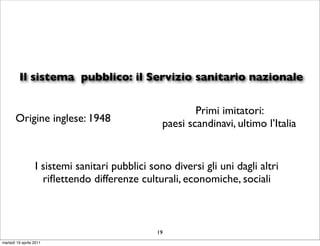 Il sistema pubblico: il Servizio sanitario nazionale

                                                         Primi imitatori:
       Origine inglese: 1948                     paesi scandinavi, ultimo l’Italia


                  I sistemi sanitari pubblici sono diversi gli uni dagli altri
                    riﬂettendo differenze culturali, economiche, sociali



                                                19
martedì 19 aprile 2011
 