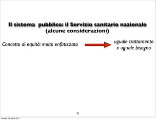Il sistema pubblico: il Servizio sanitario nazionale
                     (alcune considerazioni)
                                               uguale trattamento
 Concetto di equità: molto enfatizzato
                                                x uguale bisogno




                                     21
martedì 19 aprile 2011
 