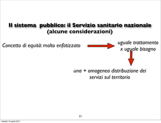 Il sistema pubblico: il Servizio sanitario nazionale
                     (alcune considerazioni)
                                                     uguale trattamento
 Concetto di equità: molto enfatizzato
                                                      x uguale bisogno


                                  una + omogenea distribuzione dei
                                         servizi sul territorio




                                     21
martedì 19 aprile 2011
 