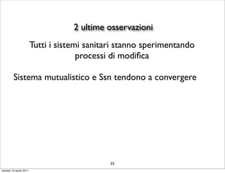 2 ultime osservazioni
                         Tutti i sistemi sanitari stanno sperimentando
                                       processi di modiﬁca

         Sistema mutualistico e Ssn tendono a convergere




                                               22
martedì 19 aprile 2011
 