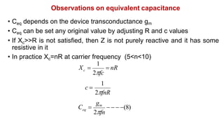 Observations on equivalent capacitance
• Ceq depends on the device transconductance gm
• Ceq can be set any original value by adjusting R and c values
• If Xc>>R is not satisfied, then Z is not purely reactive and it has some
resistive in it
• In practice Xc=nR at carrier frequency (5<n<10)
 nR
1
2fc
c
X 
1
2fnR
c 
   (8)
gm
2fn
C 
eq
 