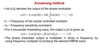 Armstrong method
• Let s1(t) denotes the output of the phase modulator
t
s1(t)  Ac cos[2f1t  2kf m(t)dt]     (1)
0
• f1 – Frequency of the crystal controlled oscillator
• kf – Frequency sensitivity (constant)
• For a sinusoidal modulating wave, the output s1(t) is given as
s1(t)  Accos[2f1t  1 sin 2fmt]    (2)
• The phase modulator output is multiplied ‘n’ times in frequency by
using frequency multiplier to produce the desired WBFM wave
 