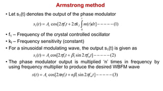 Armstrong method
• Let s1(t) denotes the output of the phase modulator
t
s1(t)  Ac cos[2f1t  2kf m(t)dt]     (1)
0
• f1 – Frequency of the crystal controlled oscillator
• kf – Frequency sensitivity (constant)
• For a sinusoidal modulating wave, the output s1(t) is given as
s1(t)  Accos[2f1t  1 sin 2fmt]    (2)
• The phase modulator output is multiplied ‘n’ times in frequency by
using frequency multiplier to produce the desired WBFM wave
s(t)  Ac cos[2nf1t  n1 sin 2fmt]    (3)
 