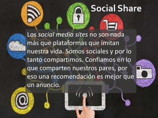 Social Share
Los social media sites no son nada
más que plataformas que imitan
nuestra vida. Somos sociales y por lo
tanto compartimos. Confiamos en lo
que comparten nuestros pares, por
eso una recomendación es mejor que
un anuncio.
 
