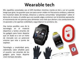 Wearable tech
Hay tantos posibles usos de la
tecnología en el material
deportivo y tantos amantes de
los gadgets para hacer deporte
que sin duda va a ser un nicho
de mercado con un potencial
enorme que esta a punto de
explotar.
Tecnología y creatividad pero,
sobretodo, valor añadido para
el usuario. Los amantes de los
gadgets para hacer deporte
viven tiempos dorados.
Mis zapatillas conectadas con el GPS tiemblan mientras monto en bici y así sé cuando
tengo que girar; los guantes que uso para correr miden mi frecuencia cardíaca y además
me muestran datos de tiempo, distancia y calorías consumidas “proyectadas” sobre el
dorso de mi mano; el culotte que uso cuando salgo a entrenar con la bicicleta aprovecha
el movimiento de mis piernas para alimentar unos leds que alertan a los conductores de
mi posición y me aportan visibilidad y seguridad en la carretera; etc.
 