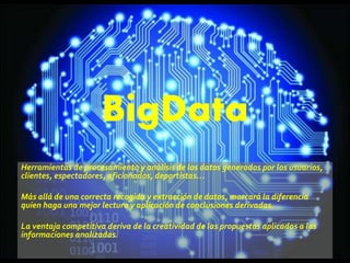 BigData
Herramientas de procesamiento y análisis de los datos generados por los usuarios,
clientes, espectadores, aficionados, deportistas…
Más allá de una correcta recogida y extracción de datos, marcará la diferencia
quien haga una mejor lectura y aplicación de conclusiones derivadas.
La ventaja competitiva deriva de la creatividad de las propuestas aplicadas a las
informaciones analizadas.
 