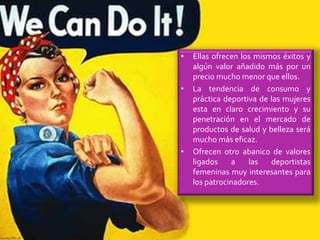 • Ellas ofrecen los mismos éxitos y
algún valor añadido más por un
precio mucho menor que ellos.
• La tendencia de consumo y
práctica deportiva de las mujeres
esta en claro crecimiento y su
penetración en el mercado de
productos de salud y belleza será
mucho más eficaz.
• Ofrecen otro abanico de valores
ligados a las deportistas
femeninas muy interesantes para
los patrocinadores.
 