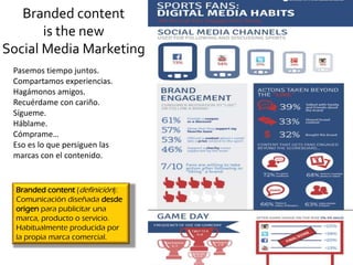 Branded content
is the new
Social Media Marketing
Pasemos tiempo juntos.
Compartamos experiencias.
Hagámonos amigos.
Recuérdame con cariño.
Sígueme.
Háblame.
Cómprame…
Eso es lo que persiguen las
marcas con el contenido.
Branded content (definición):
Comunicación diseñada desde
origen para publicitar una
marca, producto o servicio.
Habitualmente producida por
la propia marca comercial.
 