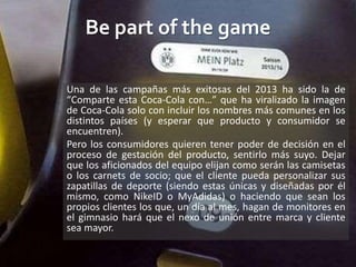 Be part of the game
Una de las campañas más exitosas del 2013 ha sido la de
“Comparte esta Coca-Cola con…” que ha viralizado la imagen
de Coca-Cola solo con incluir los nombres más comunes en los
distintos países (y esperar que producto y consumidor se
encuentren).
Pero los consumidores quieren tener poder de decisión en el
proceso de gestación del producto, sentirlo más suyo. Dejar
que los aficionados del equipo elijan como serán las camisetas
o los carnets de socio; que el cliente pueda personalizar sus
zapatillas de deporte (siendo estas únicas y diseñadas por él
mismo, como NikeID o MyAdidas) o haciendo que sean los
propios clientes los que, un día al mes, hagan de monitores en
el gimnasio hará que el nexo de unión entre marca y cliente
sea mayor.
 