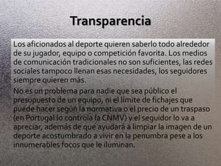Transparencia
Los aficionados al deporte quieren saberlo todo alrededor
de su jugador, equipo o competición favorita. Los medios
de comunicación tradicionales no son suficientes, las redes
sociales tampoco llenan esas necesidades, los seguidores
siempre quieren más.
No es un problema para nadie que sea público el
presupuesto de un equipo, ni el límite de fichajes que
puede hacer según la normativa o el precio de un traspaso
(en Portugal lo controla la CNMV) y el seguidor lo va a
apreciar, además de que ayudará a limpiar la imagen de un
deporte acostumbrado a vivir en la penumbra pese a los
innumerables focos que le iluminan.
 