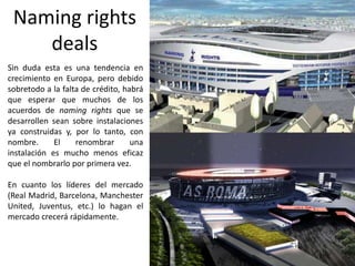Naming rights
deals
Sin duda esta es una tendencia en
crecimiento en Europa, pero debido
sobretodo a la falta de crédito, habrá
que esperar que muchos de los
acuerdos de naming rights que se
desarrollen sean sobre instalaciones
ya construidas y, por lo tanto, con
nombre. El renombrar una
instalación es mucho menos eficaz
que el nombrarlo por primera vez.
En cuanto los líderes del mercado
(Real Madrid, Barcelona, Manchester
United, Juventus, etc.) lo hagan el
mercado crecerá rápidamente.
 