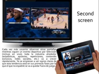 Second
screen
Cada vez más usuarios observan otras pantallas
mientras siguen un evento deportivo por televisión
(incluso en vivo); toda la industria alrededor
(estadísticas, apuestas, repeticiones, contenido
exclusivo, redes sociales, etc.) va a crecer
rápidamente. Ya se empiezan a ver signos claros de
que esta tendencia está en sus primeras fases por lo
que el que no espabile se va a quedar fuera de juego.
 