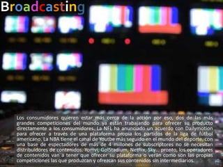 Broadcasting
Los consumidores quieren estar más cerca de la acción por eso, dos de las más
grandes competiciones del mundo ya están trabajando para ofrecer su producto
directamente a los consumidores. La NFL ha anunciado un acuerdo con Dailymotion
para ofrecer a través de una plataforma propia los partidos de la liga de fútbol
americano. La NBA tiene el canal de Youtbe más seguido en el mundo del deporte, con
una base de espectadores de más de 4 millones de subscriptores no se necesitan
distribuidores de contenidos. Yomvi, GolStadium, Netflix, Sky… pronto, los operadores
de contenidos van a tener que ofrecer su plataforma o verán como son las propias
competiciones las que produzcan y ofrezcan sus contenidos sin intermediarios.
 