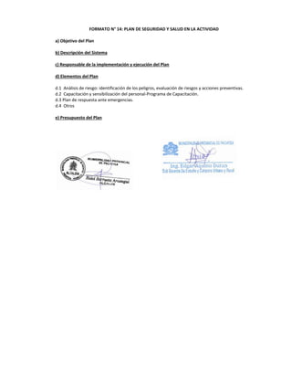 FORMATO N° 14: PLAN DE SEGURIDAD Y SALUD EN LA ACTIVIDAD
a) Objetivo del Plan
b) Descripción del Sistema
c) Responsable de la implementación y ejecución del Plan
d) Elementos del Plan
d.1 Análisis de riesgo: identificación de los peligros, evaluación de riesgos y acciones preventivas.
d.2 Capacitación y sensibilización del personal-Programa de Capacitación.
d.3 Plan de respuesta ante emergencias.
d.4 Otros
e) Presupuesto del Plan
 