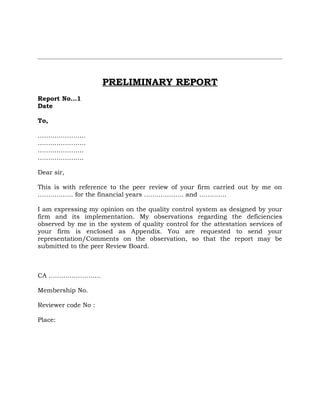 PRELIMINARY REPORT
Report No…1
Date
To,
…………………..
…………………..
………………….
………………….
Dear sir,
This is with reference to the peer review of your firm carried out by me on
…………….. for the financial years ………………. and ………….
I am expressing my opinion on the quality control system as designed by your
firm and its implementation. My observations regarding the deficiencies
observed by me in the system of quality control for the attestation services of
your firm is enclosed as Appendix. You are requested to send your
representation/Comments on the observation, so that the report may be
submitted to the peer Review Board.
CA …………………….
Membership No.
Reviewer code No :
Place:
 