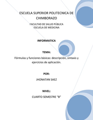 ESCUELA SUPERIOR POLITECNICA DE
CHIMBORAZO
FACULTAD DE SALUD PÚBLICA
ESCUELA DE MEDICINA

INFORMATICA

TEMA:
Fórmulas y funciones básicas: descripción, sintaxis y
ejercicios de aplicación.

POR:
JHONATAN SAEZ

NIVEL:
CUARTO SEMESTRE “B”

0

 