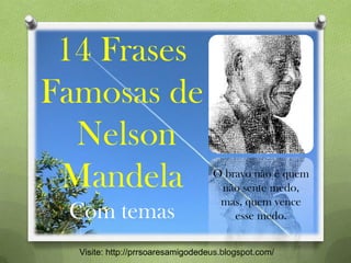 14 Frases
Famosas de
Nelson
Mandela
Com temas
Visite: http://prrsoaresamigodedeus.blogspot.com/
O bravo não é quem
não sente medo,
mas, quem vence
esse medo.
 