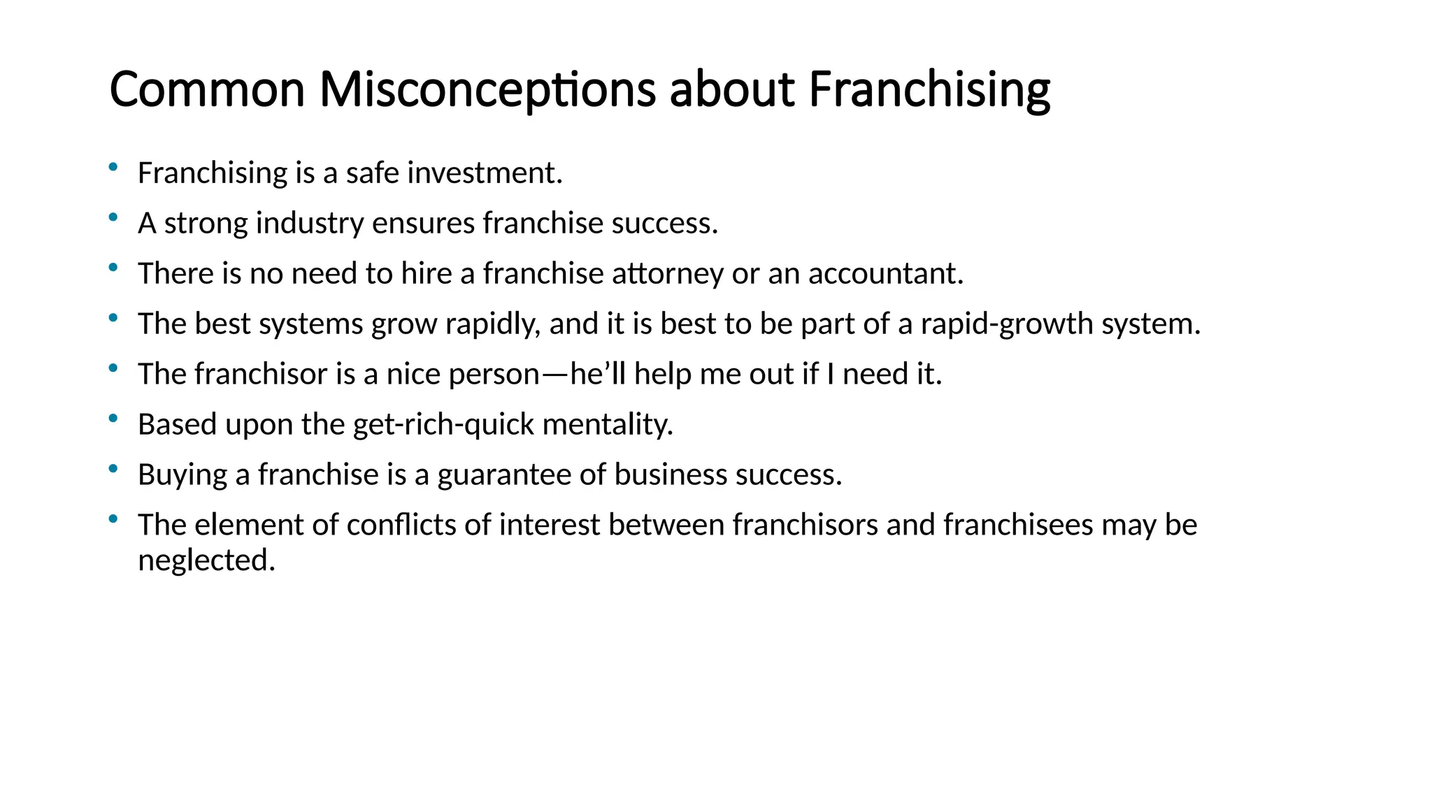 Common Misconceptions about Franchising
• Franchising is a safe investment.
• A strong industry ensures franchise success.
• There is no need to hire a franchise attorney or an accountant.
• The best systems grow rapidly, and it is best to be part of a rapid-growth system.
• The franchisor is a nice person—he’ll help me out if I need it.
• Based upon the get-rich-quick mentality.
• Buying a franchise is a guarantee of business success.
• The element of conflicts of interest between franchisors and franchisees may be
neglected.
 
