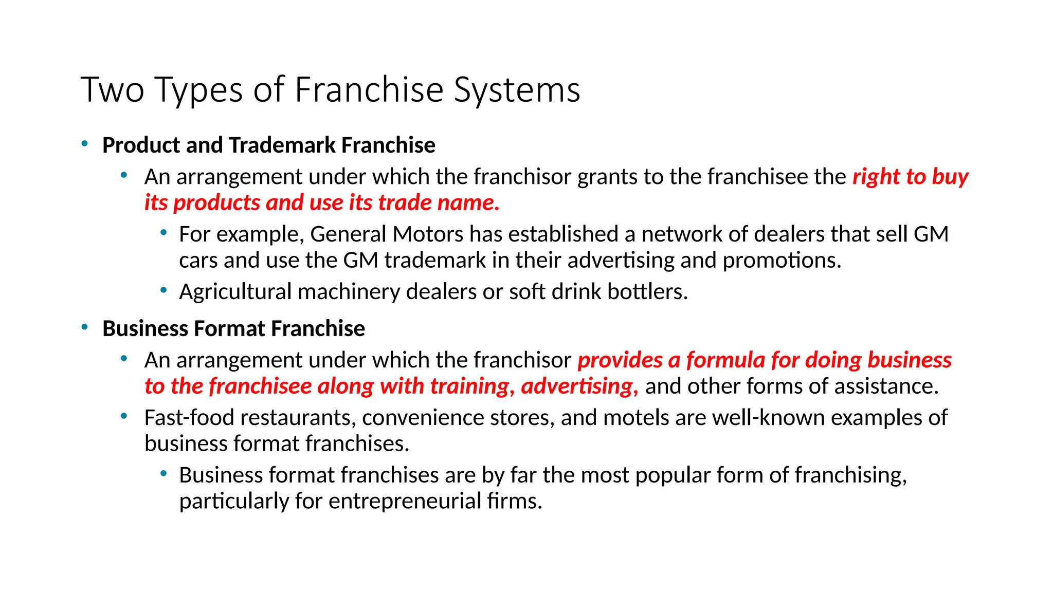 Two Types of Franchise Systems
• Product and Trademark Franchise
• An arrangement under which the franchisor grants to the franchisee the right to buy
its products and use its trade name.
• For example, General Motors has established a network of dealers that sell GM
cars and use the GM trademark in their advertising and promotions.
• Agricultural machinery dealers or soft drink bottlers.
• Business Format Franchise
• An arrangement under which the franchisor provides a formula for doing business
to the franchisee along with training, advertising, and other forms of assistance.
• Fast-food restaurants, convenience stores, and motels are well-known examples of
business format franchises.
• Business format franchises are by far the most popular form of franchising,
particularly for entrepreneurial firms.
 