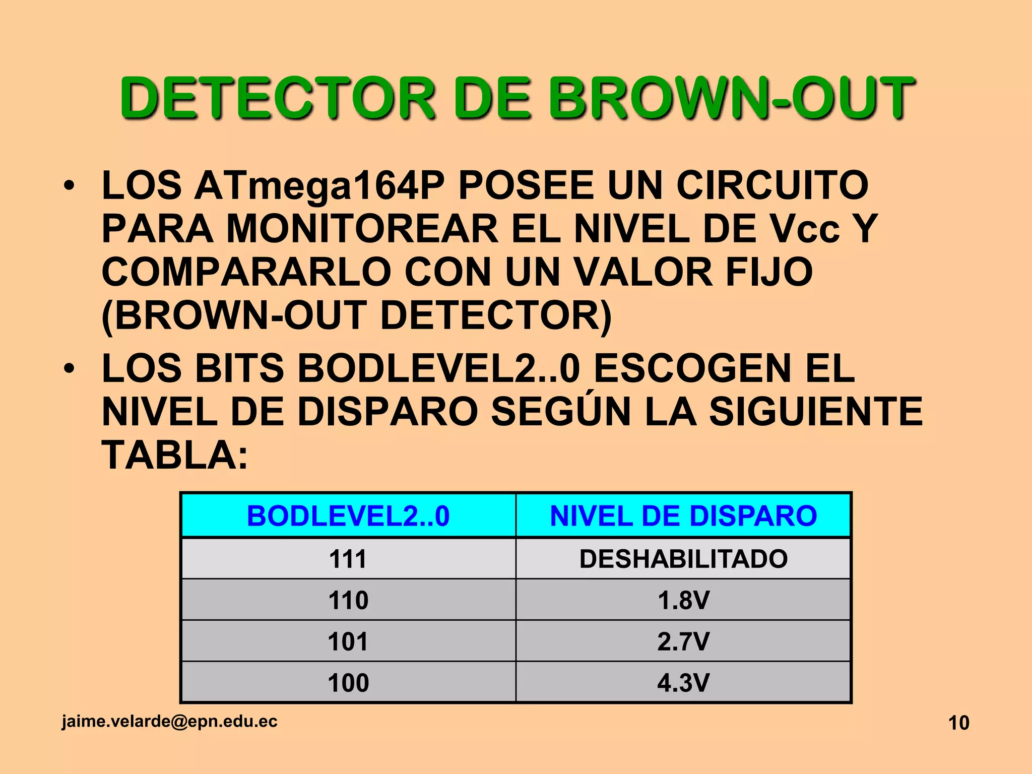 jaime.velarde@epn.edu.ec10DETECTOR DE BROWN-OUTLOS ATmega164P POSEE UN CIRCUITO PARA MONITOREAR EL NIVEL DE Vcc Y COMPARARLO CON UN VALOR FIJO (BROWN-OUT DETECTOR)LOS BITS BODLEVEL2..0 ESCOGEN EL NIVEL DE DISPARO SEGÚN LA SIGUIENTE TABLA: