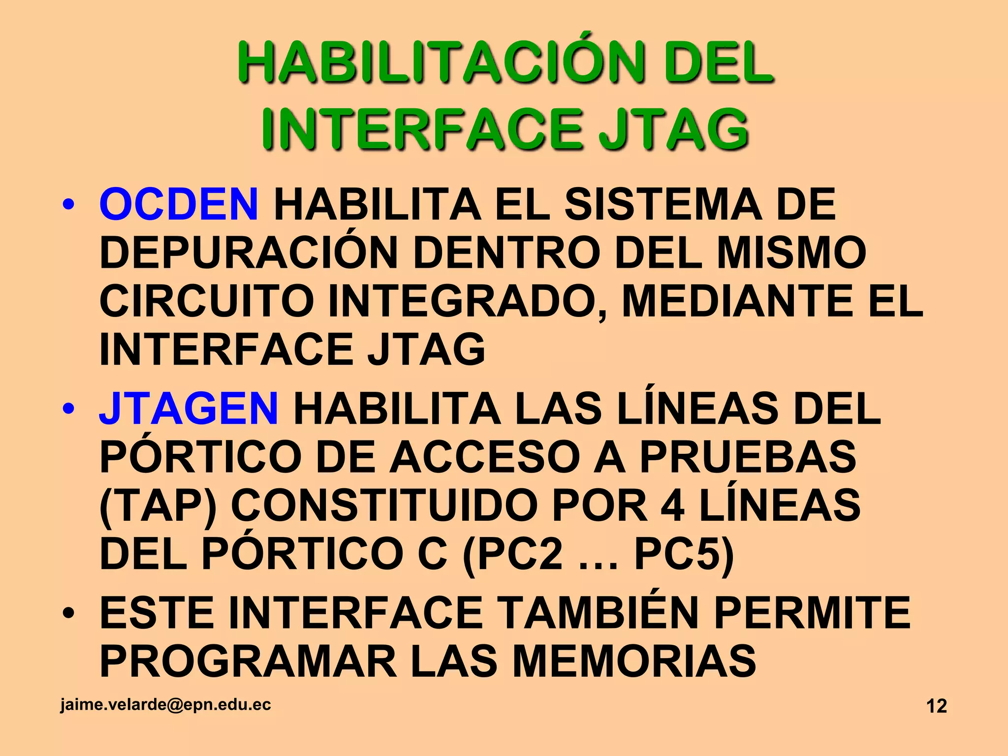 jaime.velarde@epn.edu.ec12HABILITACIÓN DEL  INTERFACE JTAGOCDEN HABILITA EL SISTEMA DE DEPURACIÓN DENTRO DEL MISMO CIRCUITO INTEGRADO, MEDIANTE EL INTERFACE JTAGJTAGEN HABILITA LAS LÍNEAS DEL PÓRTICO DE ACCESO A PRUEBAS (TAP) CONSTITUIDO POR 4 LÍNEAS DEL PÓRTICO C (PC2 … PC5)ESTE INTERFACE TAMBIÉN PERMITE PROGRAMAR LAS MEMORIAS