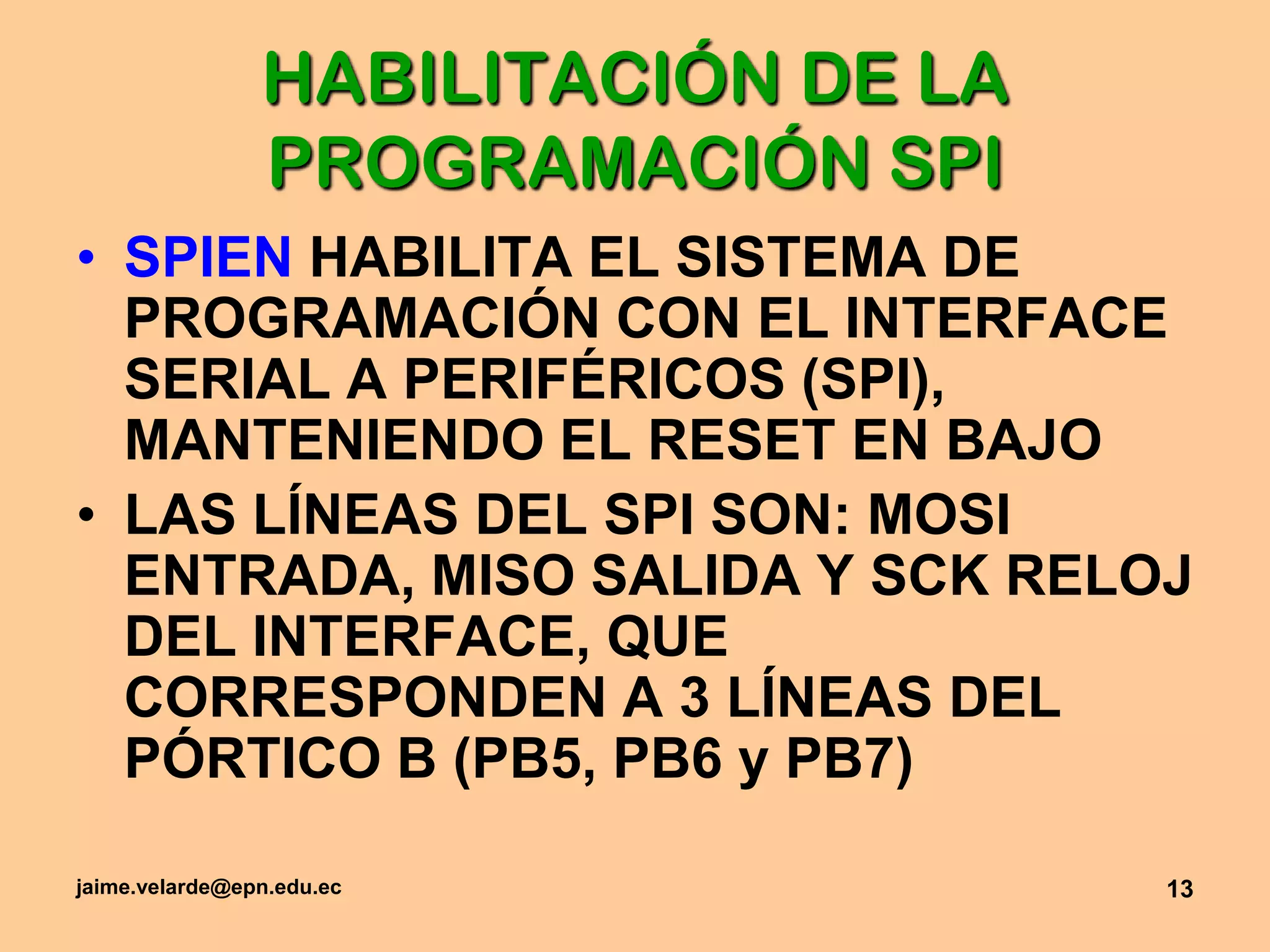 jaime.velarde@epn.edu.ec13HABILITACIÓN DE LA  PROGRAMACIÓN SPISPIEN HABILITA EL SISTEMA DE PROGRAMACIÓN CON EL INTERFACE SERIAL A PERIFÉRICOS (SPI), MANTENIENDO EL RESET EN BAJO LAS LÍNEAS DEL SPI SON: MOSI ENTRADA, MISO SALIDA Y SCK RELOJ DEL INTERFACE, QUE CORRESPONDEN A 3 LÍNEAS DEL PÓRTICO B (PB5, PB6 y PB7)