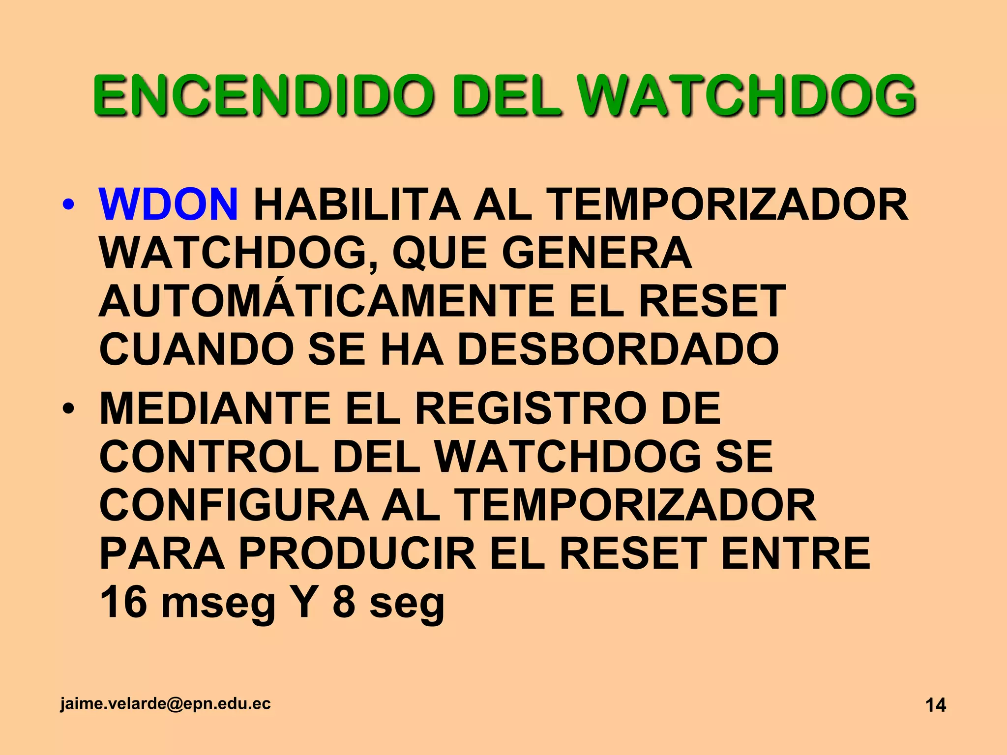 jaime.velarde@epn.edu.ec14ENCENDIDO DEL WATCHDOGWDON HABILITA AL TEMPORIZADOR WATCHDOG, QUE GENERA AUTOMÁTICAMENTE EL RESET CUANDO SE HA DESBORDADOMEDIANTE EL REGISTRO DE CONTROL DEL WATCHDOG SE CONFIGURA AL TEMPORIZADOR PARA PRODUCIR EL RESET ENTRE 16 mseg Y 8 seg