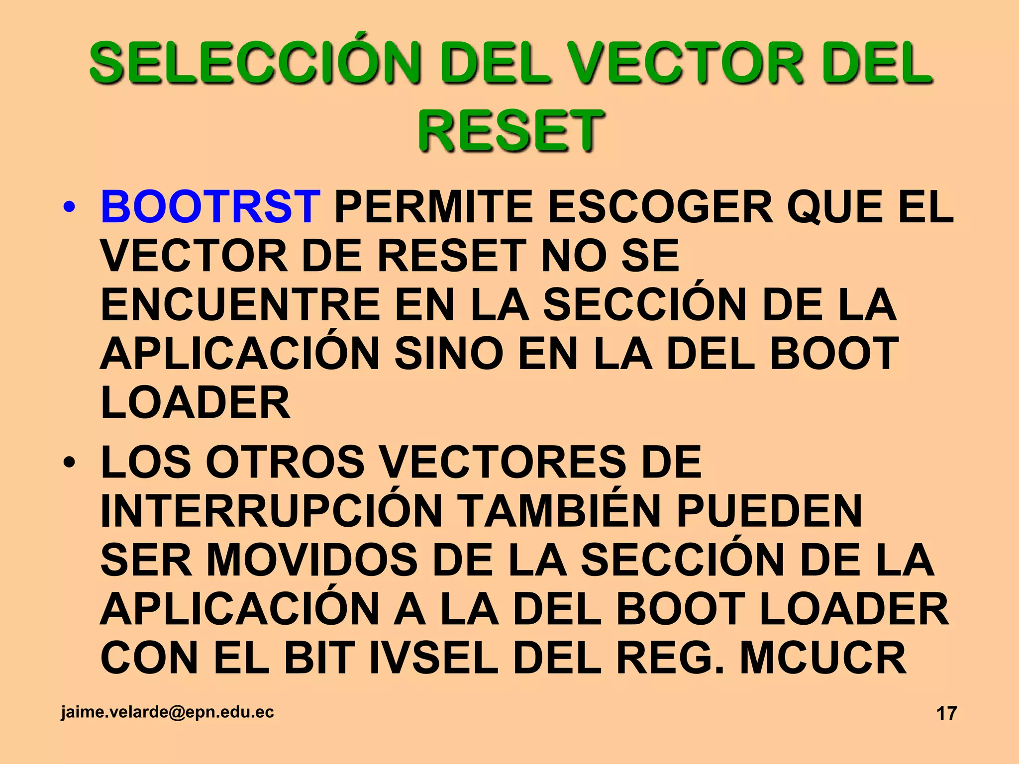 jaime.velarde@epn.edu.ec17SELECCIÓN DEL VECTOR DEL RESETBOOTRST PERMITE ESCOGER QUE EL VECTOR DE RESET NO SE ENCUENTRE EN LA SECCIÓN DE LA APLICACIÓN SINO EN LA DEL BOOTLOADERLOS OTROS VECTORES DE INTERRUPCIÓN TAMBIÉN PUEDEN SER MOVIDOS DE LA SECCIÓN DE LA APLICACIÓN A LA DEL BOOTLOADER CON EL BIT IVSEL DEL REG. MCUCR